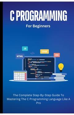 Coperta cărții 'C Programming For Beginners: The Complete Step-By-Step Guide To Mastering The C Programming Language Like A Pro -'