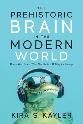 The Prehistoric Brain in the Modern World: How to Get Unstuck When Your Brain is Holding You Hostage - Kira S. Kayler
