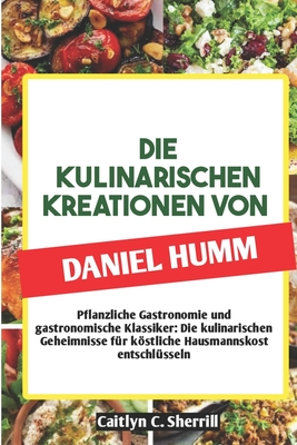 Die Kulinarischen Kreationen Von Daniel Humm: Pflanzliche Gastronomie und gastronomische Klassiker: Die kulinarischen Geheimnisse für köstliche Hausma - Caitlyn C. Sherrill
