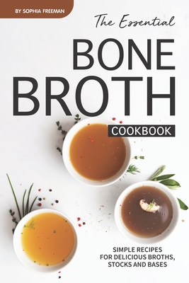 The Essential Bone Broth Cookbook: Simple Recipes for Delicious Broths, Stocks and Bases - Sophia Freeman
