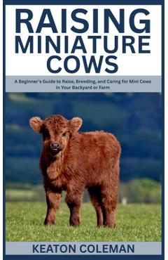 Raising Miniature Cows: A Beginner's Guide to Raise, Breeding, and Caring for Mini Cows in Your Backyard or Farm - Keaton Coleman