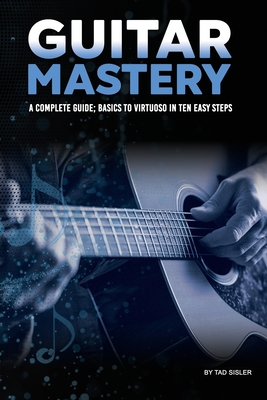 Coperta cărții 'Guitar Mastery: A Complete Guide: Basics to Virtuoso in Ten Easy Steps - Tad Sisler'