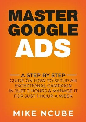 Master Google Ads: A Step By Step Guide On How To Setup An Exceptional Campaign In Just 3 Hours And Manage It For Just 1 Hour A Week - Mike Ncube