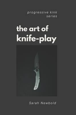 The Art of Knife Play: A Guide to Safety, Consent & Introductory Techniques - Sarah Newbold