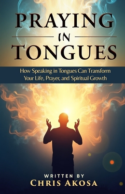 Praying in Tongues: How Speaking in Tongues Can Transform Your Life, Prayer, and Spiritual Growth - Chris Akosa