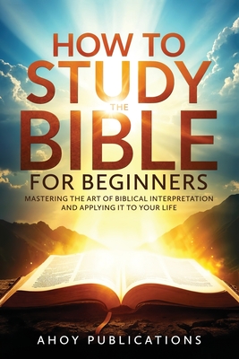 How to Study the Bible for Beginners: Mastering the Art of Biblical Interpretation and Applying It to Your Life - Ahoy Publications