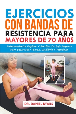 Ejercicios Con Bandas De Resistencia Para Mayores De 70 Años: Entrenamientos Rápidos Y Sencillos De Bajo Impacto Para Desarrollar Fuerza, Equilibrio Y - Daniel Byars