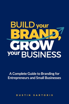Build Your Brand, Grow Your Business: A Complete Guide To Branding For Entrepreneurs And Small Businesses - Dustin Sartoris