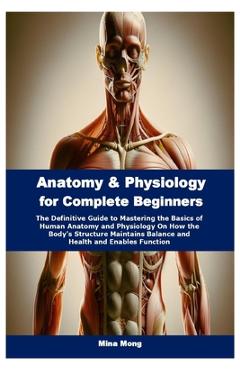 Poza produsului Anatomy & Physiology for Complete Beginners: The Definitive Guide to Mastering the Basics of Human Anatomy and Physiology On How the Body's Structure - Mina Mong