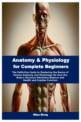 Anatomy & Physiology for Complete Beginners: The Definitive Guide to Mastering the Basics of Human Anatomy and Physiology On How the Body's Structure - Mina Mong