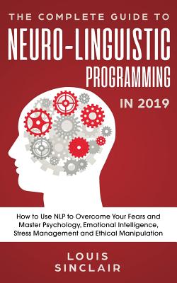 The Complete Guide to Neuro-Linguistic Programming in 2019: How to Use NLP to Overcome Your Fears and Master Psychology, Emotional Intelligence, Stres - Louis Sinclair