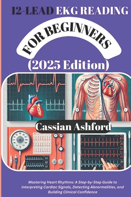 12 LEAD EKG READING FOR BEGINNERS (2025 Edition): Mastering Heart Rhythms: A Step-by-Step Guide To Interpreting Cardiac Signals, Detecting Abnormaliti - Cassian Ashford