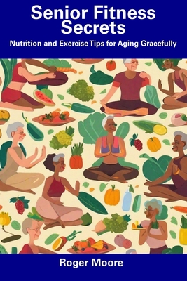 Senior Fitness Secrets: Nutrition and Exercise Tips for Aging Gracefully - Roger Moore