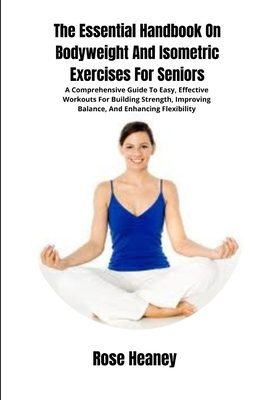 The Essential Handbook On Bodyweight And Isometric Exercises For Seniors: A Comprehensive Guide To Easy, Effective Workouts For Building Strength, Imp - Rose Heaney