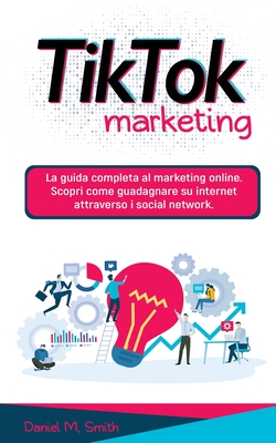 Tik Tok Marketing: La guida completa al marketing online. Scopri come guadagnare su internet attraverso i social network. - Daniel M. Smith