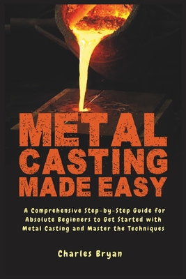Metal Casting Made Easy: A Comprehensive Step-by-Step Guide for Absolute Beginners to Get Started with Metal Casting and Master the Techniques - Charles Bryan