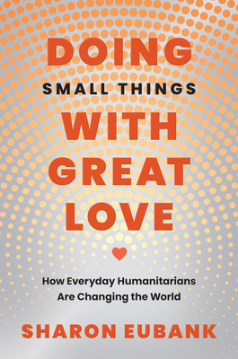 Doing Small Things with Great Love: How Everyday Humanitarians Are Changing the World - Sharon Eubank