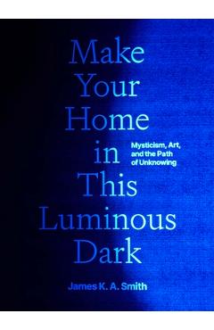 Coperta cărții 'Make Your Home in This Luminous Dark: Mysticism, Art, and the Path of Unknowing - James K. A. Smith'