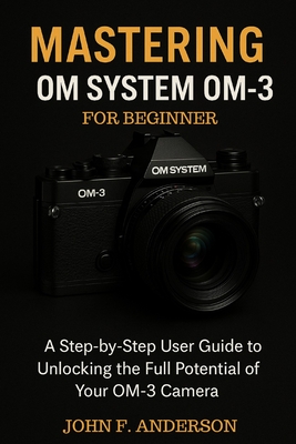 Mastering OM System OM-3 For Beginner: A Step-by-Step User Guide To Unlocking The Full Potential Of Your OM-3 Camera - John F. Anderson