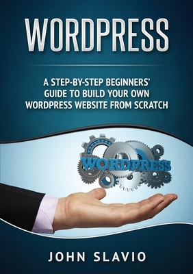 Wordpress: A Step-by-Step Beginners' Guide to Build Your Own WordPress Website from Scratch - John Slavio