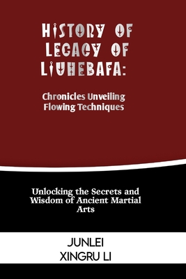 History of Legacy of Liuhebafa: Chronicles Unveiling Flowing Techniques: Unlocking the Secrets and Wisdom of Ancient Martial Arts - Junlei Xingru Li