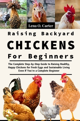 Raising Backyard Chickens For Beginners: The Complete Step-By-Step Guide To Raising Healthy, Happy Chickens For Fresh Eggs And Sustainable Living Even - Lena O. Carter