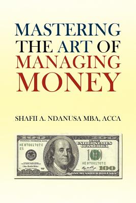 Mastering the Art of Managing Money: Secrets for Success In the Management of Personal And Corporate Finances - Shafii A. Ndanusa Acca Mba