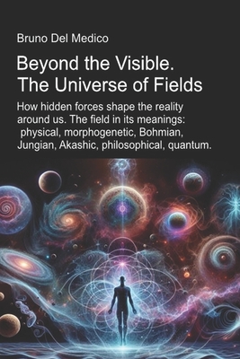Beyond the Visible. The Universe of Fields.: How hidden forces shape the reality around us. The field in its meanings: physical, morphogenetic, Bohmia - Bruno Del Medico