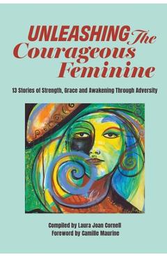 Coperta cărții 'Unleashing the Courageous Feminine: 13 Stories of Strength, Grace and Awakening Through Adversity - Laura Joan Cornell'