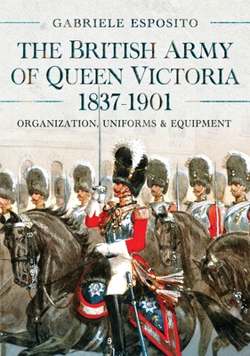 The British Army of Queen Victoria, 1837-1901: Organization, Uniforms and Equipment - Gabriele Esposito