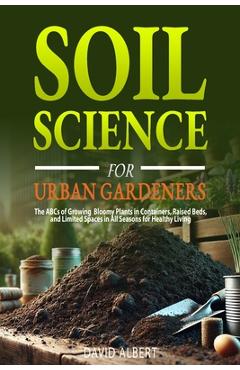 Poza produsului Soil Science For Urban Gardeners: The ABCs of Growing Bloomy Plants in Containers, Raised Beds, and Limited Spaces in All Seasons for Healthy Living. - David Albert
