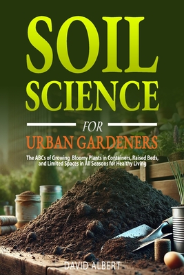 Soil Science For Urban Gardeners: The ABCs of Growing Bloomy Plants in Containers, Raised Beds, and Limited Spaces in All Seasons for Healthy Living. - David Albert