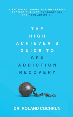 The High Achiever's Guide to Sex Addiction Recovery: A Proven Blueprint for Successful Professionals to Overcome Sex and Porn Addiction - Roland Cochrun