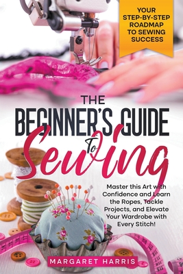 The Beginner's Guide to Sewing Your Step-by-Step Roadmap to Sewing Success. Master this Art with Confidence and Learn the Ropes, Tackle Projects, and - Margaret Harris