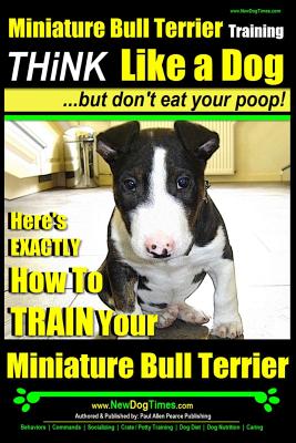 Miniature Bull Terrier Training Think Like a Dog, But Don't Eat Your Poop!: Here's EXACTLY How to TRAIN Your Miniature Bull Terrier - Paul Allen Pearce