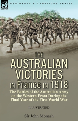 The Australian Victories in France in 1918: the Battles of the Australian Army on the Western Front During the Final Year of the First World War - John Monash