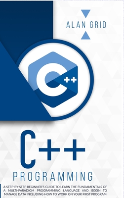 C++ Programming: A Step-By-Step Beginner's Guide to Learn the Fundamentals of a Multi-Paradigm Programming Language and Begin to Manage - Alan Grid