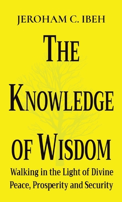 The Knowledge of Wisdom: Walking in the Light of Divine Peace, Prosperity and Security - Jeroham C. Ibeh
