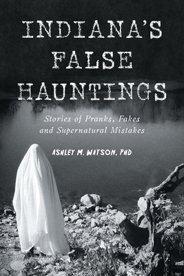 Indiana's False Hauntings: Stories of Pranks, Fakes and Supernatural Mistakes - Ashley M. Watson