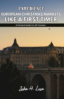 Experience European Christmas Markets Like a First Timer: A Practical Guide For All Travelers - John H. Leon