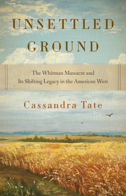 Unsettled Ground: The Whitman Massacre and Its Shifting Legacy in the American West - Cassandra Tate