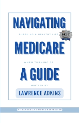 Navigating Medicare; A Guide to Pursuing a Healthy Life at 65 - Lawrence Adkins