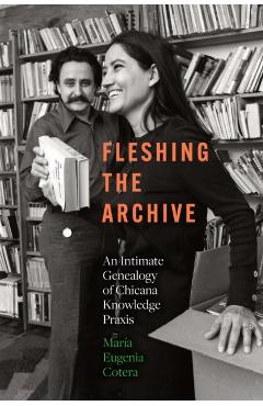 Fleshing the Archive: An Intimate Genealogy of Chicana Knowledge PRAXIS - María Eugenia Cotera