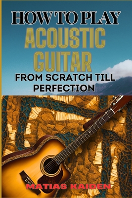 How to Play Acoustic Guitar from Scratch Till Perfection: Step-By-Step Lessons, Techniques, And Tips For Perfecting Your Chords, Strumming And Fingerp - Matias Kaiden