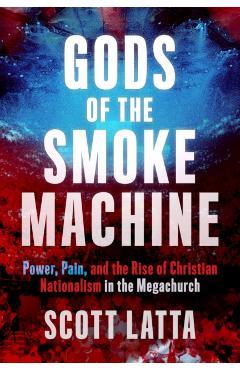 Gods of the Smoke Machine: Power, Pain, and the Rise of Christian Nationalism in the Megachurch - Scott Latta