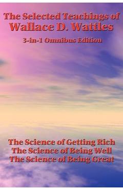 The Selected Teachings of Wallace D. Wattles: The Science of Getting Rich, the Science of Being Well, the Science of Being Great