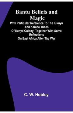 Bantu Beliefs and Magic; With particular reference to the Kikuyu and Kamba tribes of Kenya Colony; together with some reflections on East Africa after - C. W. Hobley