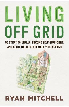 Living Off Grid: 50 Steps to Unplug, Become Self-Sufficient, and Build the Homestead of Your Dreams - Ryan Mitchell