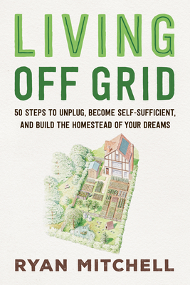 Living Off Grid: 50 Steps to Unplug, Become Self-Sufficient, and Build the Homestead of Your Dreams - Ryan Mitchell