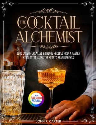 The Cocktail Alchemist: 1000 Days of Creative & Unique Recipes from a Master Mixologist Using the Metric Measurements Full Colour Edition - John R. Carter